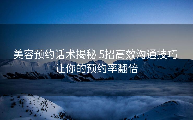 美容预约话术揭秘 5招高效沟通技巧 让你的预约率翻倍