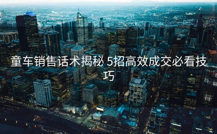 童车销售话术揭秘 5招高效成交必看技巧 童车销售话术揭秘 5招高效成交必看技巧