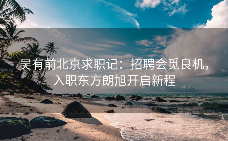 吴有前北京求职记:招聘会觅良机,入职东方朗旭开启新程 吴有前北京求职记:招聘会觅良机,入职东方朗旭开启新程