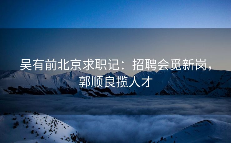 吴有前北京求职记:招聘会觅新岗,郭顺良揽人才 吴有前北京求职记:招聘会觅新岗,郭顺良揽人才
