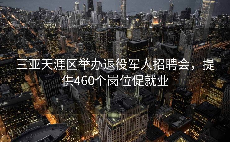 三亚天涯区举办退役军人招聘会，提供460个岗位促就业
