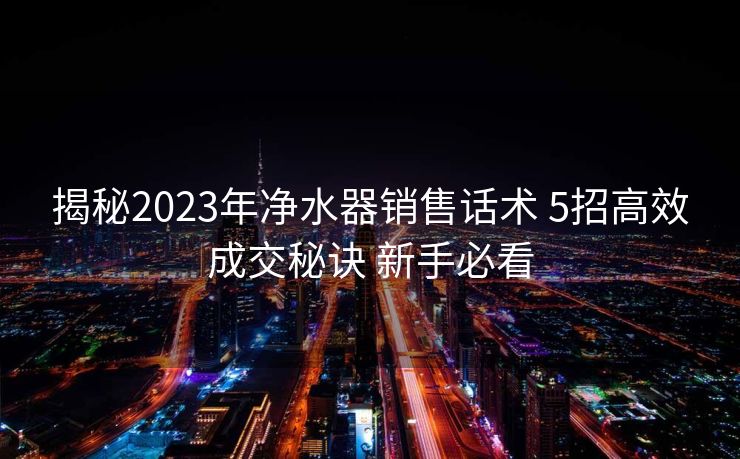 揭秘2023年净水器销售话术 5招高效成交秘诀 新手必看 揭秘2023年净水器销售话术 5招高效成交秘诀 新手必看