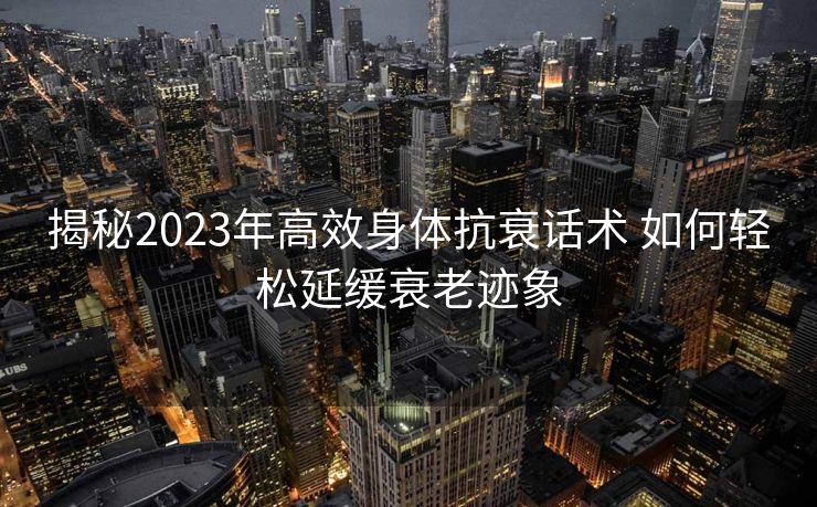 揭秘2023年高效身体抗衰话术 如何轻松延缓衰老迹象 揭秘2023年高效身体抗衰话术 如何轻松延缓衰老迹象