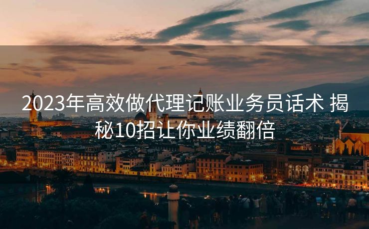 2023年高效做代理记账业务员话术 揭秘10招让你业绩翻倍 2023年高效做代理记账业务员话术 揭秘10招让你业绩翻倍