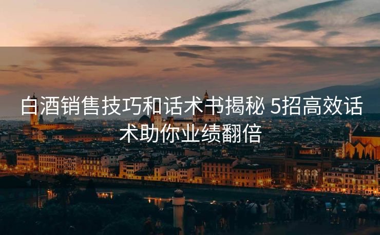 白酒销售技巧和话术书揭秘 5招高效话术助你业绩翻倍 白酒销售技巧和话术书揭秘 5招高效话术助你业绩翻倍