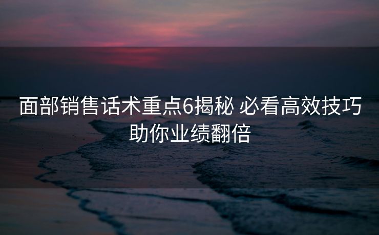 面部销售话术重点6揭秘 必看高效技巧助你业绩翻倍 面部销售话术重点6揭秘 必看高效技巧助你业绩翻倍
