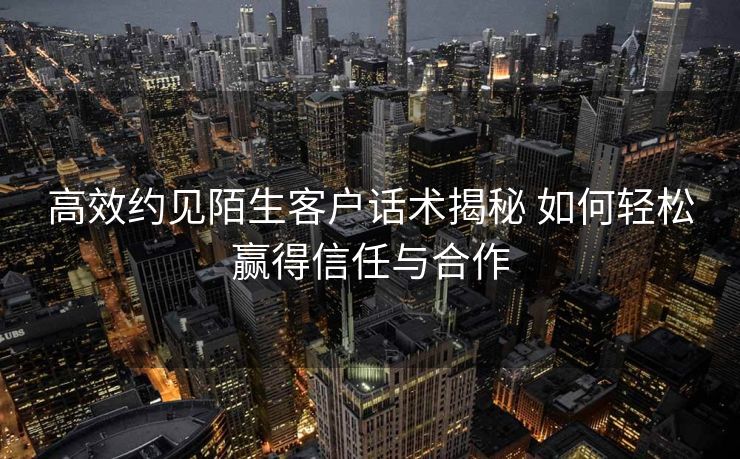 高效约见陌生客户话术揭秘 如何轻松赢得信任与合作 高效约见陌生客户话术揭秘 如何轻松赢得信任与合作