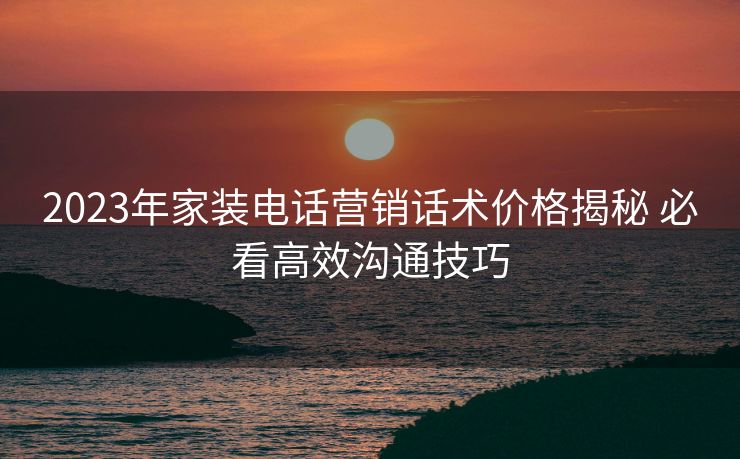 2023年家装电话营销话术价格揭秘 必看高效沟通技巧