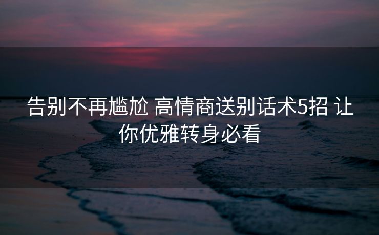 告别不再尴尬 高情商送别话术5招 让你优雅转身必看