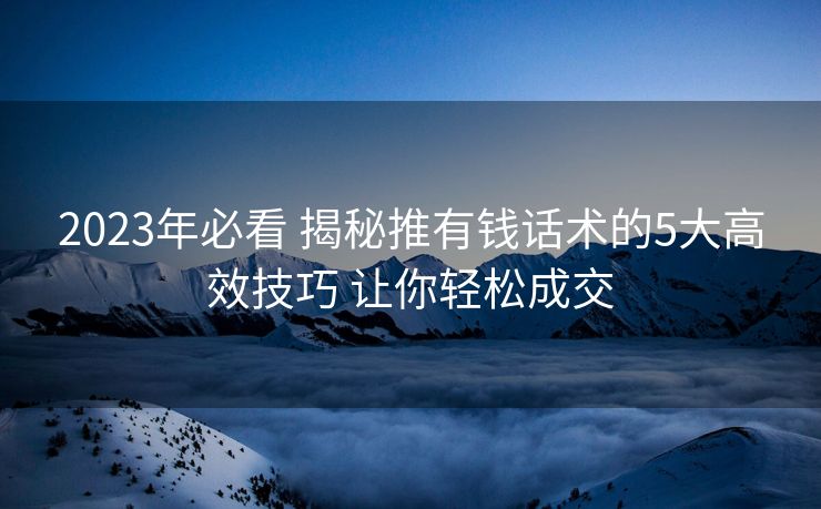 2023年必看 揭秘推有钱话术的5大高效技巧 让你轻松成交