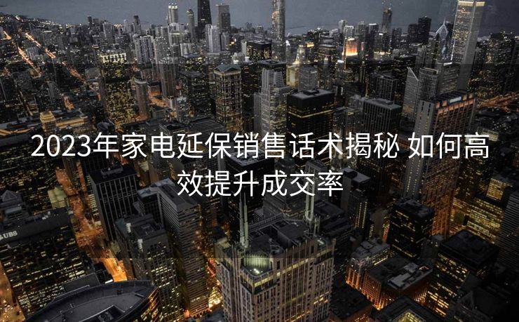 2023年家电延保销售话术揭秘 如何高效提升成交率