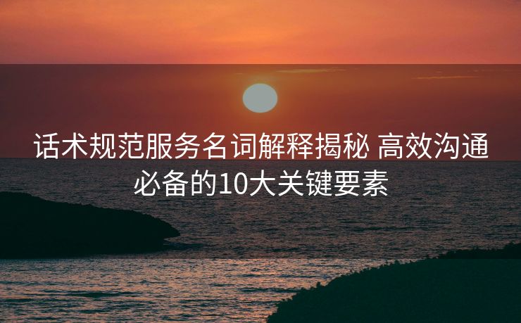 话术规范服务名词解释揭秘 高效沟通必备的10大关键要素 话术规范服务名词解释揭秘 高效沟通必备的10大关键要素