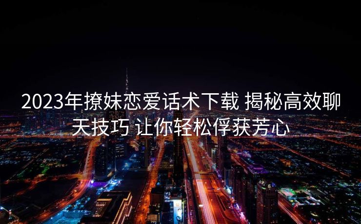 2023年撩妹恋爱话术下载 揭秘高效聊天技巧 让你轻松俘获芳心