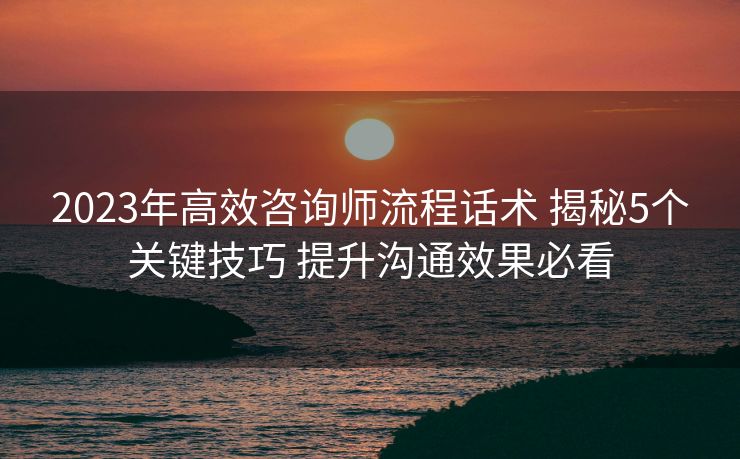 2023年高效咨询师流程话术 揭秘5个关键技巧 提升沟通效果必看