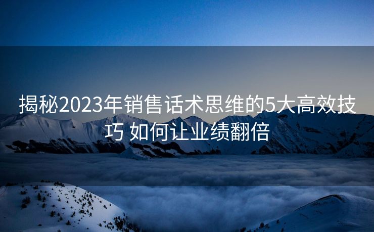 揭秘2023年销售话术思维的5大高效技巧 如何让业绩翻倍 揭秘2023年销售话术思维的5大高效技巧 如何让业绩翻倍
