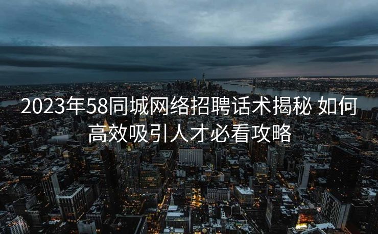 2023年58同城网络招聘话术揭秘 如何高效吸引人才必看攻略 2023年58同城网络招聘话术揭秘 如何高效吸引人才必看攻略