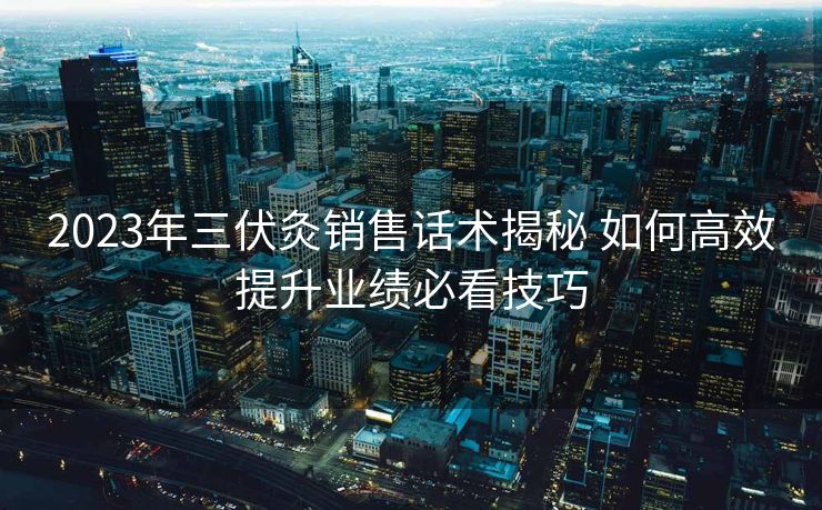 2023年三伏灸销售话术揭秘 如何高效提升业绩必看技巧 2023年三伏灸销售话术揭秘 如何高效提升业绩必看技巧
