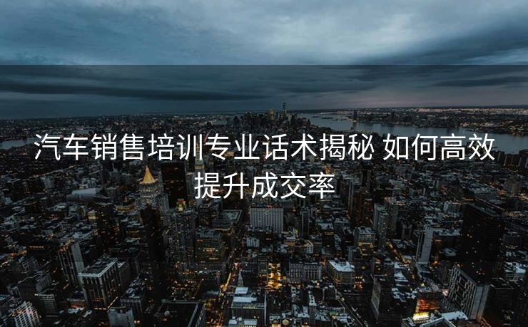 汽车销售培训专业话术揭秘 如何高效提升成交率 汽车销售培训专业话术揭秘 如何高效提升成交率
