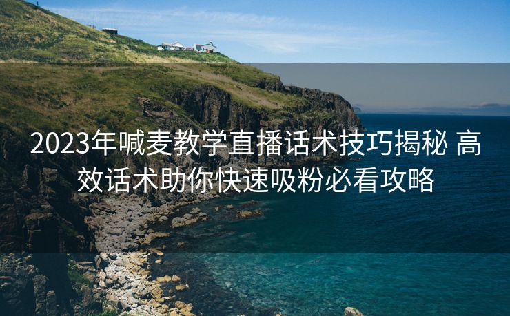 2023年喊麦教学直播话术技巧揭秘 高效话术助你快速吸粉必看攻略 2023年喊麦教学直播话术技巧揭秘 高效话术助你快速吸粉必看攻略