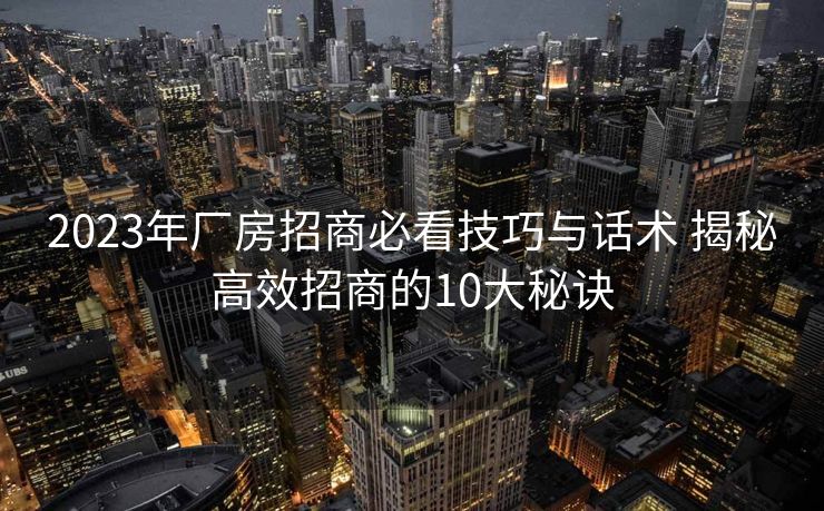 2023年厂房招商必看技巧与话术 揭秘高效招商的10大秘诀