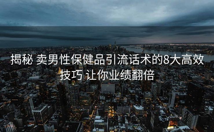 揭秘 卖男性保健品引流话术的8大高效技巧 让你业绩翻倍 揭秘 卖男性保健品引流话术的8大高效技巧 让你业绩翻倍