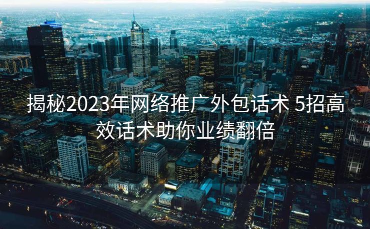 揭秘2023年网络推广外包话术 5招高效话术助你业绩翻倍 揭秘2023年网络推广外包话术 5招高效话术助你业绩翻倍