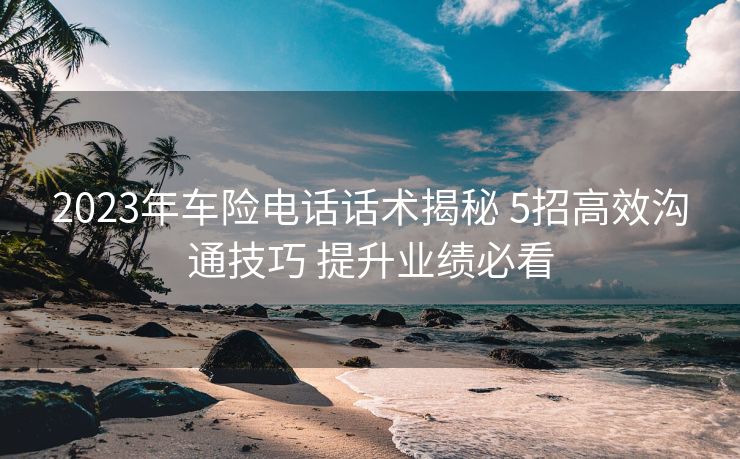 2023年车险电话话术揭秘 5招高效沟通技巧 提升业绩必看