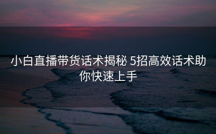 小白直播带货话术揭秘 5招高效话术助你快速上手 小白直播带货话术揭秘 5招高效话术助你快速上手