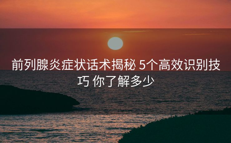 前列腺炎症状话术揭秘 5个高效识别技巧 你了解多少 前列腺炎症状话术揭秘 5个高效识别技巧 你了解多少