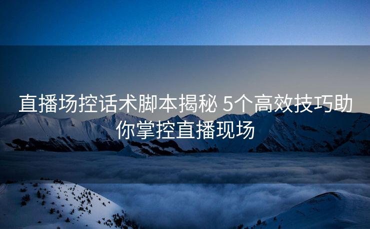 直播场控话术脚本揭秘 5个高效技巧助你掌控直播现场
