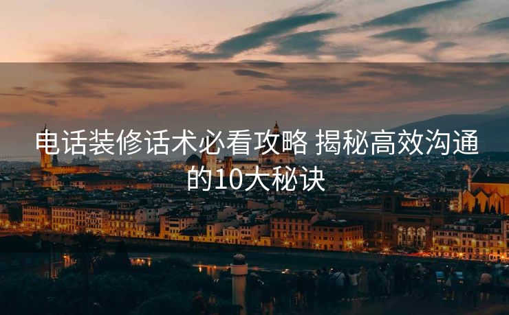 电话装修话术必看攻略 揭秘高效沟通的10大秘诀 电话装修话术必看攻略 揭秘高效沟通的10大秘诀