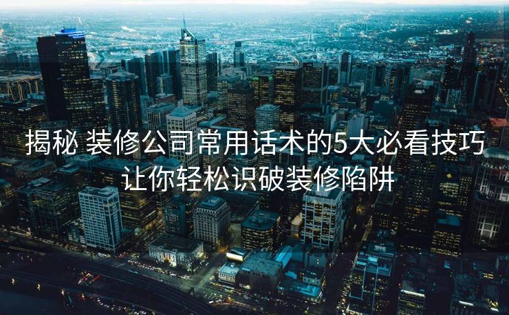 揭秘 装修公司常用话术的5大必看技巧 让你轻松识破装修陷阱 揭秘 装修公司常用话术的5大必看技巧 让你轻松识破装修陷阱