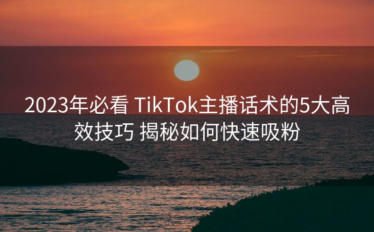 2023年必看 TikTok主播话术的5大高效技巧 揭秘如何快速吸粉 2023年必看 TikTok主播话术的5大高效技巧 揭秘如何快速吸粉
