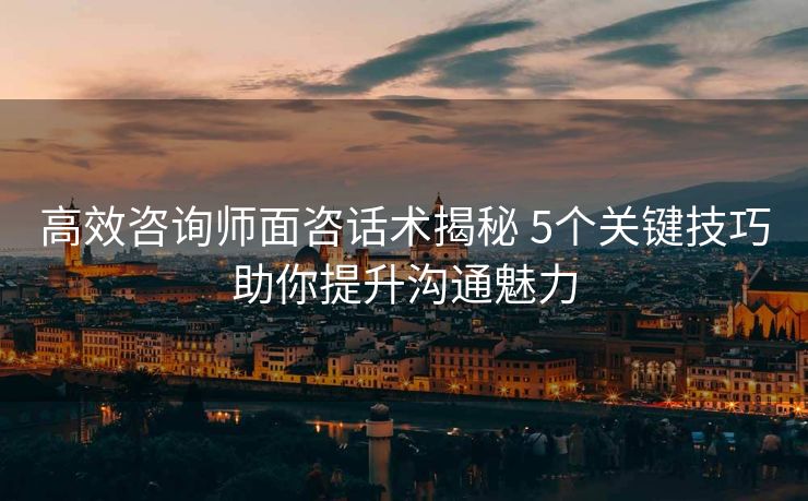 高效咨询师面咨话术揭秘 5个关键技巧助你提升沟通魅力 高效咨询师面咨话术揭秘 5个关键技巧助你提升沟通魅力