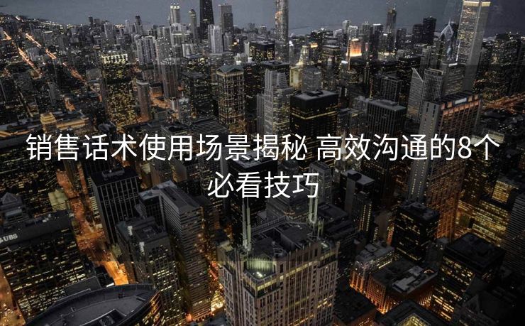 销售话术使用场景揭秘 高效沟通的8个必看技巧 销售话术使用场景揭秘 高效沟通的8个必看技巧