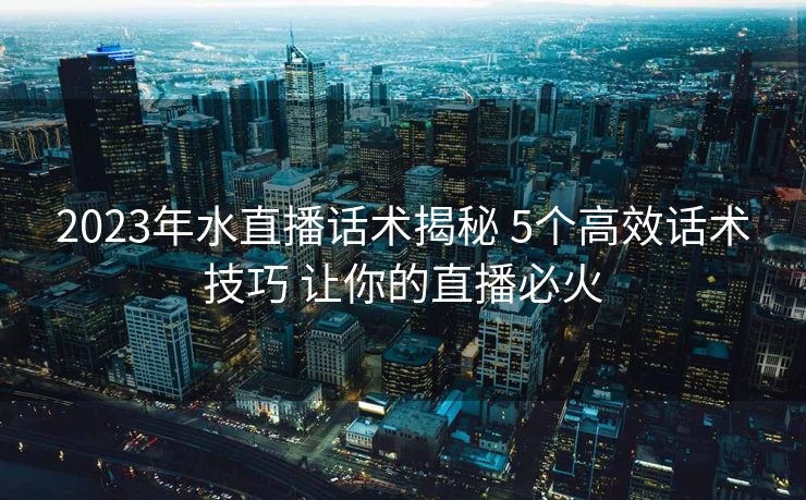 2023年水直播话术揭秘 5个高效话术技巧 让你的直播必火 2023年水直播话术揭秘 5个高效话术技巧 让你的直播必火