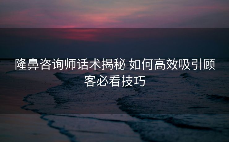 隆鼻咨询师话术揭秘 如何高效吸引顾客必看技巧