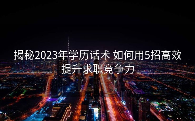 揭秘2023年学历话术 如何用5招高效提升求职竞争力 揭秘2023年学历话术 如何用5招高效提升求职竞争力