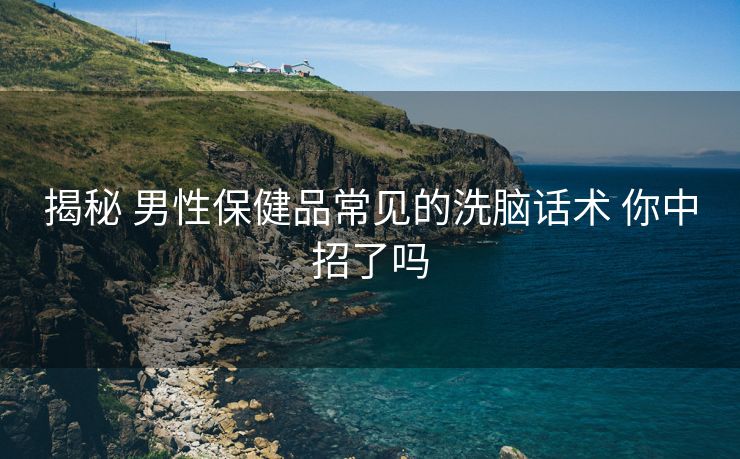 揭秘 男性保健品常见的洗脑话术 你中招了吗 揭秘 男性保健品常见的洗脑话术 你中招了吗