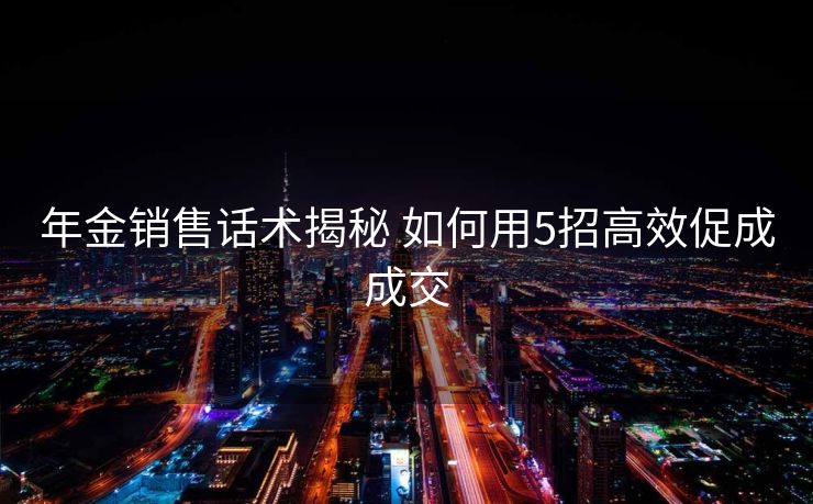 年金销售话术揭秘 如何用5招高效促成成交 年金销售话术揭秘 如何用5招高效促成成交