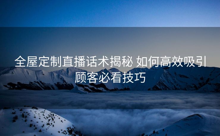 全屋定制直播话术揭秘 如何高效吸引顾客必看技巧 全屋定制直播话术揭秘 如何高效吸引顾客必看技巧