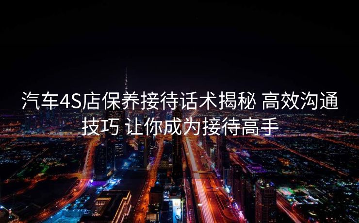汽车4S店保养接待话术揭秘 高效沟通技巧 让你成为接待高手 汽车4S店保养接待话术揭秘 高效沟通技巧 让你成为接待高手