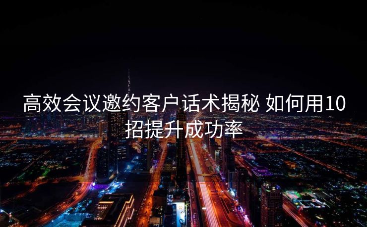 高效会议邀约客户话术揭秘 如何用10招提升成功率 高效会议邀约客户话术揭秘 如何用10招提升成功率
