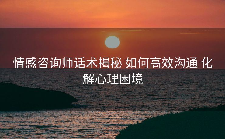 情感咨询师话术揭秘 如何高效沟通 化解心理困境 情感咨询师话术揭秘 如何高效沟通 化解心理困境