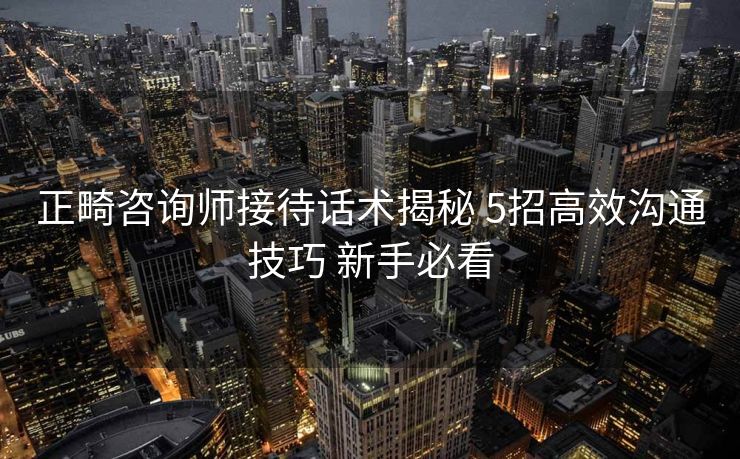 正畸咨询师接待话术揭秘 5招高效沟通技巧 新手必看