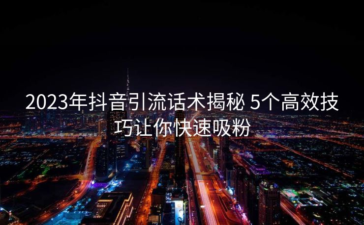 2023年抖音引流话术揭秘 5个高效技巧让你快速吸粉 2023年抖音引流话术揭秘 5个高效技巧让你快速吸粉