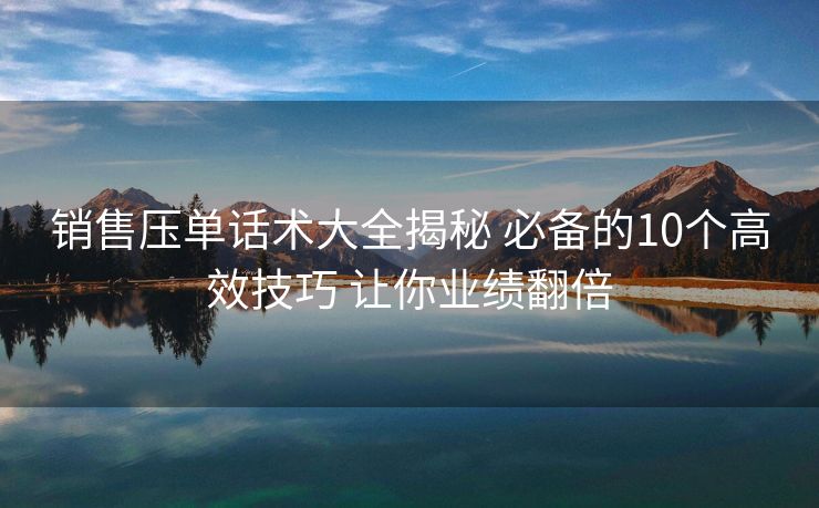 销售压单话术大全揭秘 必备的10个高效技巧 让你业绩翻倍