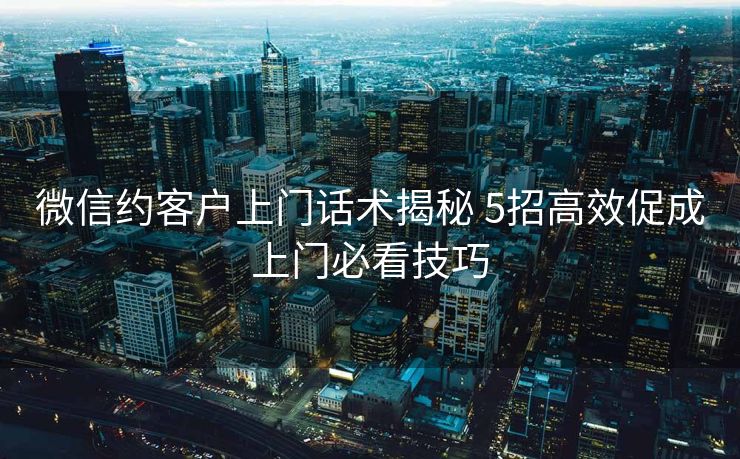 微信约客户上门话术揭秘 5招高效促成上门必看技巧 微信约客户上门话术揭秘 5招高效促成上门必看技巧