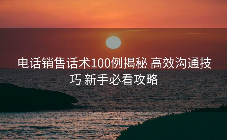 电话销售话术100例揭秘 高效沟通技巧 新手必看攻略