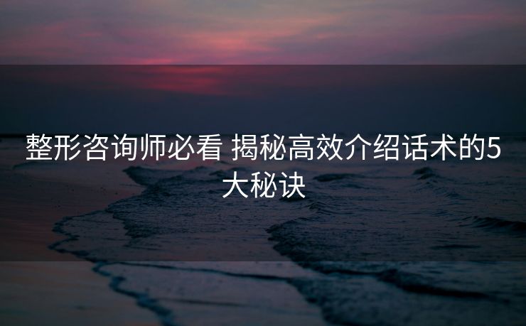 整形咨询师必看 揭秘高效介绍话术的5大秘诀